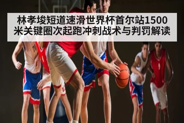 林孝埈短道速滑世界杯首尔站1500米关键圈次起跑冲刺战术与判罚解读